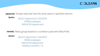 GROUP BY: Groups rows that have the same values in specified columns.
Syntax:-
SELECT department, COUNT(*)
FROM employees
GROUP BY department;
HAVING: Filters groups based on a condition (used with GROUP BY).
Syntax:-
SELECT department, COUNT(*)
FROM employees
GROUP BY department
HAVING COUNT(*) > 5;
 