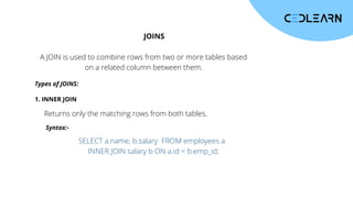 JOINS
A JOIN is used to combine rows from two or more tables based
on a related column between them.
Types of JOINS:
1. INNER JOIN
Returns only the matching rows from both tables.
Syntax:-
SELECT a.name, b.salary FROM employees a
INNER JOIN salary b ON a.id = b.emp_id;
 