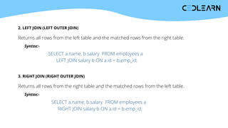 2. LEFT JOIN (LEFT OUTER JOIN)
Returns all rows from the left table and the matched rows from the right table.
Syntax:-
SELECT a.name, b.salary FROM employees a
LEFT JOIN salary b ON a.id = b.emp_id;
3. RIGHT JOIN (RIGHT OUTER JOIN)
Returns all rows from the right table and the matched rows from the left table.
Syntax:-
SELECT a.name, b.salary FROM employees a
RIGHT JOIN salary b ON a.id = b.emp_id;
 