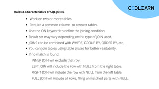 Rules & Characteristics of SQL JOINS
Work on two or more tables.
Require a common column to connect tables.
Use the ON keyword to define the joining condition.
Result set may vary depending on the type of JOIN used.
JOINS can be combined with WHERE, GROUP BY, ORDER BY, etc.
You can join tables using table aliases for better readability.
If no match is found:
INNER JOIN will exclude that row.
LEFT JOIN will include the row with NULL from the right table.
RIGHT JOIN will include the row with NULL from the left table.
FULL JOIN will include all rows, filling unmatched parts with NULL.
 