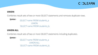 UNION
Combines result sets of two or more SELECT statements and removes duplicate rows.
Syntax:-
SELECT name FROM students_a
UNION
SELECT name FROM students_b;
UNION ALL
Combines result sets of two or more SELECT statements including duplicates.
Syntax:-
SELECT name FROM students_a
UNION ALL
SELECT name FROM students_b;
 