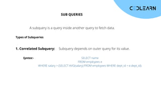 SUB QUERIES
A subquery is a query inside another query to fetch data.
Types of Subqueries
1. Correlated Subquery: Subquery depends on outer query for its value.
Syntax:- SELECT name
FROM employees e
WHERE salary > (SELECT AVG(salary) FROM employees WHERE dept_id = e.dept_id);
 
