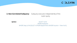 2. Non-Correlated Subquery: Subquery executes independently of the
outer query.
Syntax:- SELECT name
FROM employees
WHERE dept_id IN (SELECT id FROM departments WHERE location = 'New York');
 