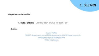 Subqueries can be used in:
SELECT Clause:
1. Used to fetch a value for each row
Syntax:-
SELECT name,
(SELECT department_name FROM departments WHERE departments.id =
employees.dept_id) AS dept_name
FROM employees;
 