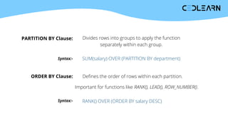 PARTITION BY Clause: Divides rows into groups to apply the function
separately within each group.
Syntax:- SUM(salary) OVER (PARTITION BY department)
ORDER BY Clause: Defines the order of rows within each partition.
Important for functions like RANK(), LEAD(), ROW_NUMBER().
Syntax:- RANK() OVER (ORDER BY salary DESC)
 