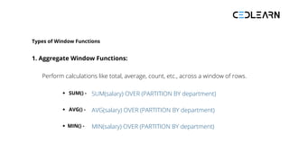 Types of Window Functions
1. Aggregate Window Functions:
Perform calculations like total, average, count, etc., across a window of rows.
SUM() - SUM(salary) OVER (PARTITION BY department)
AVG() - AVG(salary) OVER (PARTITION BY department)
MIN() - MIN(salary) OVER (PARTITION BY department)
 