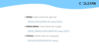 RANK() – Same rank for ties, skips next
RANK() OVER (ORDER BY salary DESC)
DENSE_RANK() – Same rank for ties, no gaps
DENSE_RANK() OVER (ORDER BY salary DESC)
NTILE(n) – Divides rows into n equal parts
NTILE(4) OVER (ORDER BY salary)
 