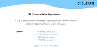 CTE (Common Table Expression)
A CTE is a temporary named result set that you can reference within
a SELECT, INSERT, UPDATE, or DELETE query.
Syntax:- WITH cte_name AS (
SELECT column1, column2
FROM table_name
WHERE condition
)
SELECT * FROM cte_name;
 