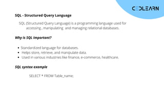 SQL - Structured Query Language
SQL (Structured Query Language) is a programming language used for
accessing , manipulating and managing relational databases.
Why is SQL Important?
Standardized language for databases.
Helps store, retrieve, and manipulate data.
Used in various industries like finance, e-commerce, healthcare.
SQL syntax example
SELECT * FROM Table_name;
 