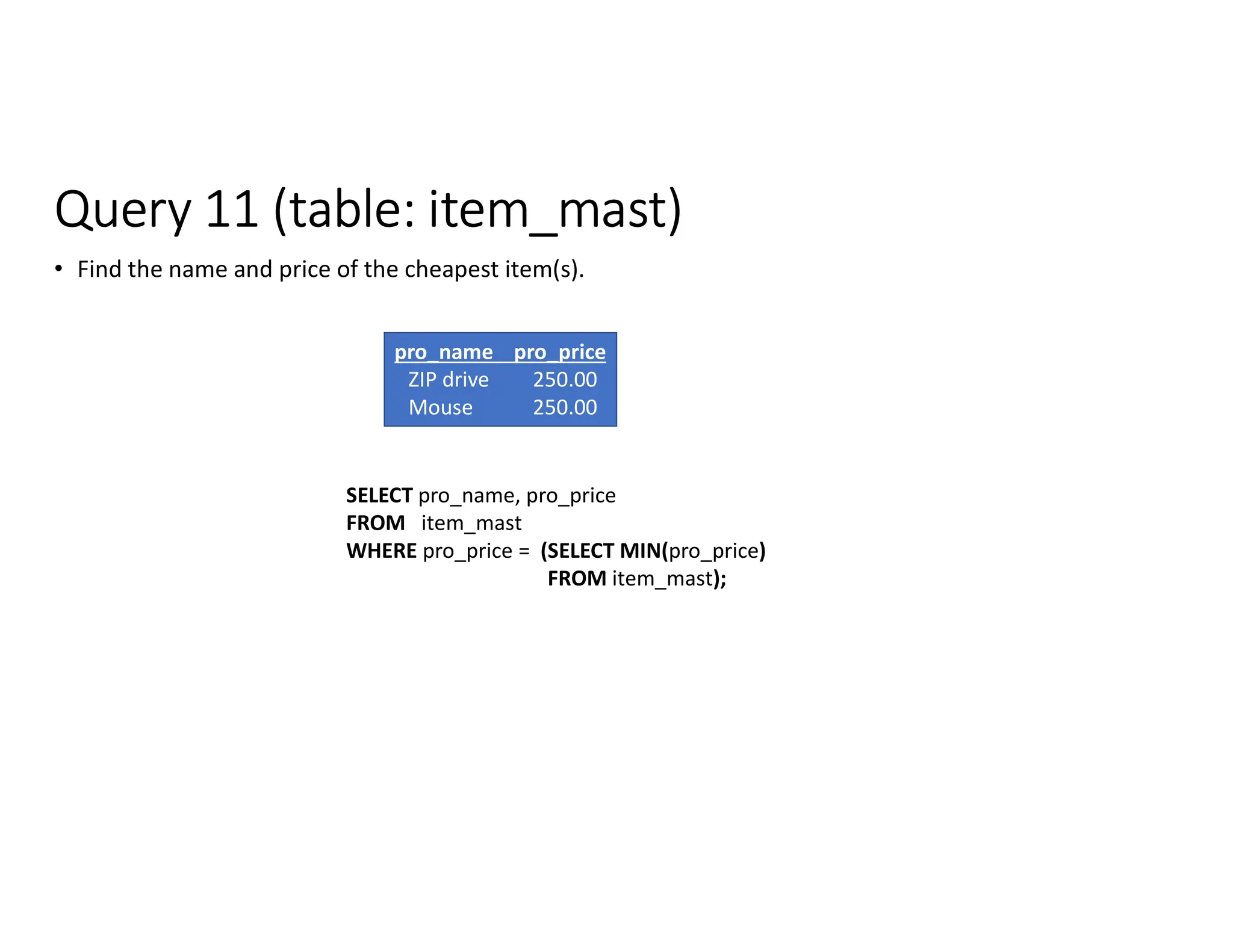 Query 11 (table: item_mast)
• Find the name and price of the cheapest item(s).
SELECT pro_name, pro_price
FROM item_mast
WHERE pro_price = (SELECT MIN(pro_price)
FROM item_mast);
pro_name pro_price
ZIP drive 250.00
Mouse 250.00
 