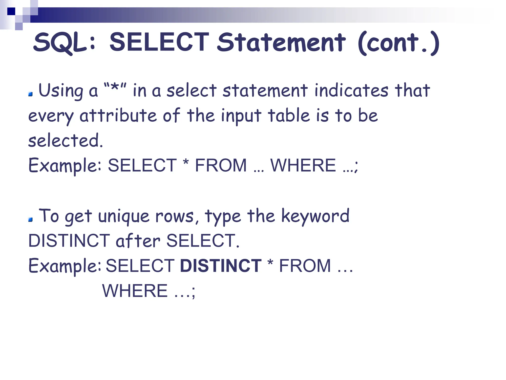 Using a “*” in a select statement indicates that
every attribute of the input table is to be
selected.
Example: SELECT * FROM … WHERE …;
To get unique rows, type the keyword
DISTINCT after SELECT.
Example: SELECT DISTINCT * FROM …
WHERE …;
SQL: SELECT Statement (cont.)
 