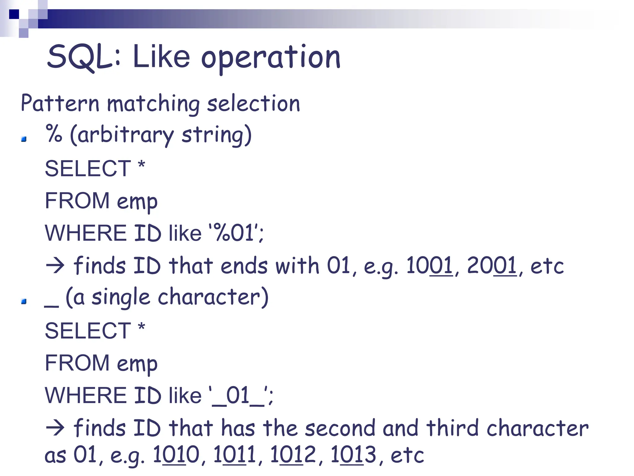 SQL: Like operation
Pattern matching selection
% (arbitrary string)
SELECT *
FROM emp
WHERE ID like ‘%01’;
 finds ID that ends with 01, e.g. 1001, 2001, etc
_ (a single character)
SELECT *
FROM emp
WHERE ID like ‘_01_’;
 finds ID that has the second and third character
as 01, e.g. 1010, 1011, 1012, 1013, etc
 