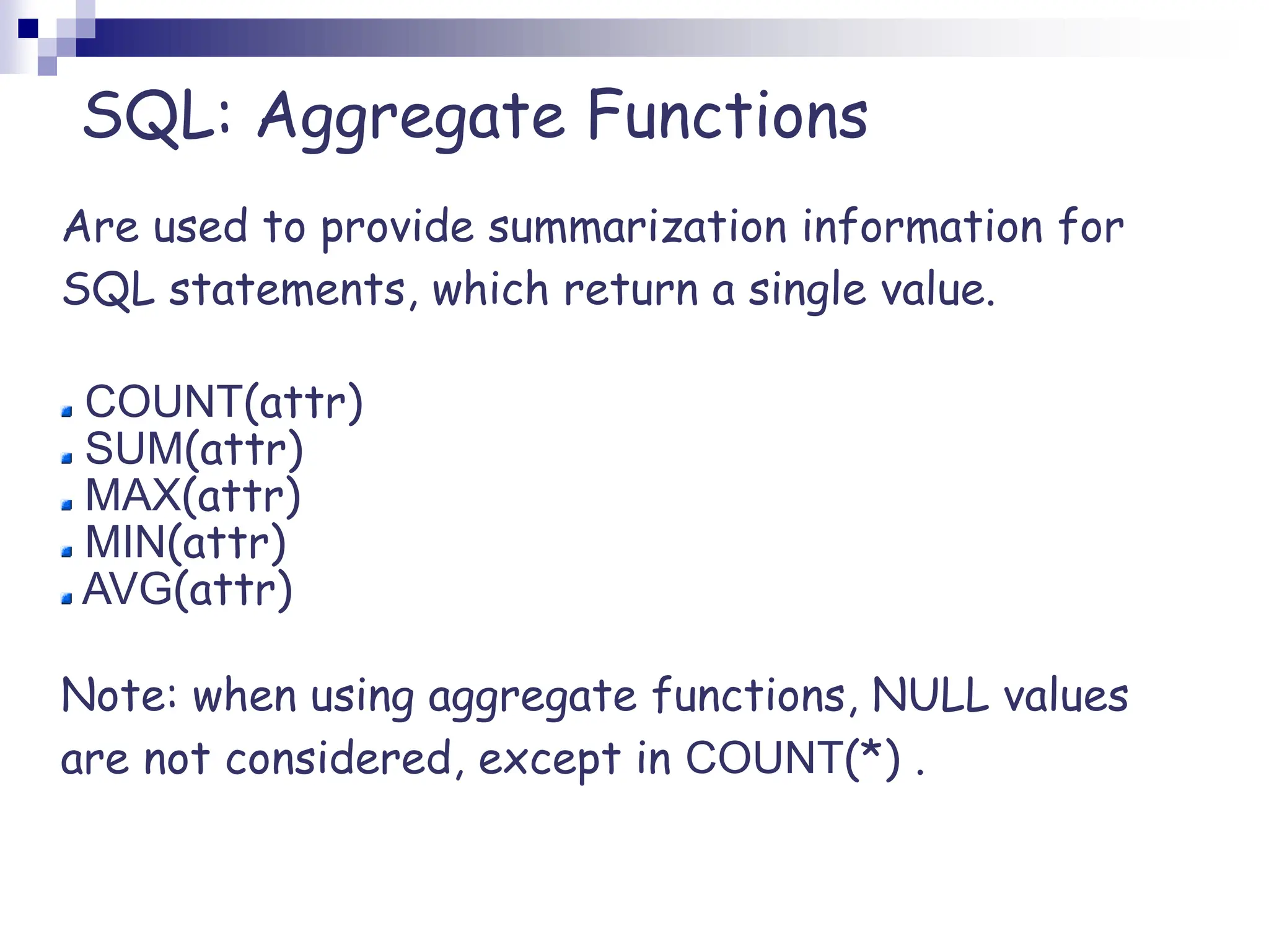 SQL: Aggregate Functions
Are used to provide summarization information for
SQL statements, which return a single value.
COUNT(attr)
SUM(attr)
MAX(attr)
MIN(attr)
AVG(attr)
Note: when using aggregate functions, NULL values
are not considered, except in COUNT(*) .
 