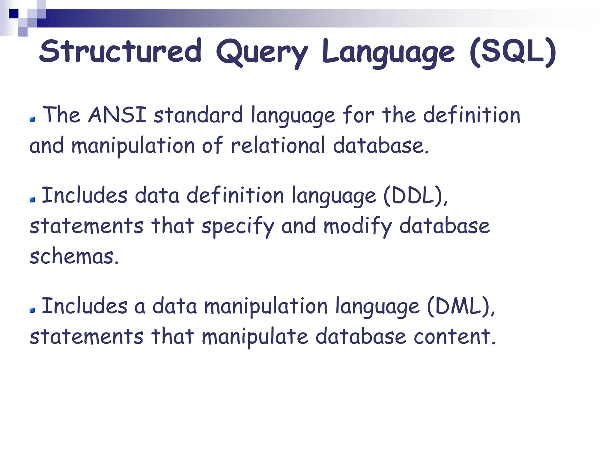 The ANSI standard language for the definition
and manipulation of relational database.
Includes data definition language (DDL),
statements that specify and modify database
schemas.
Includes a data manipulation language (DML),
statements that manipulate database content.
Structured Query Language (SQL)
 