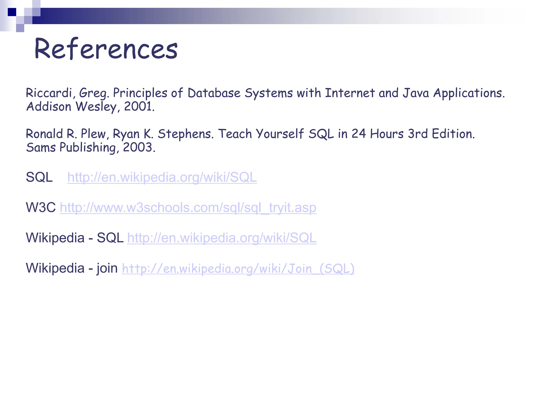 Riccardi, Greg. Principles of Database Systems with Internet and Java Applications.
Addison Wesley, 2001.
Ronald R. Plew, Ryan K. Stephens. Teach Yourself SQL in 24 Hours 3rd Edition.
Sams Publishing, 2003.
SQL http://en.wikipedia.org/wiki/SQL
W3C http://www.w3schools.com/sql/sql_tryit.asp
Wikipedia - SQL http://en.wikipedia.org/wiki/SQL
Wikipedia - join http://en.wikipedia.org/wiki/Join_(SQL)
References
 