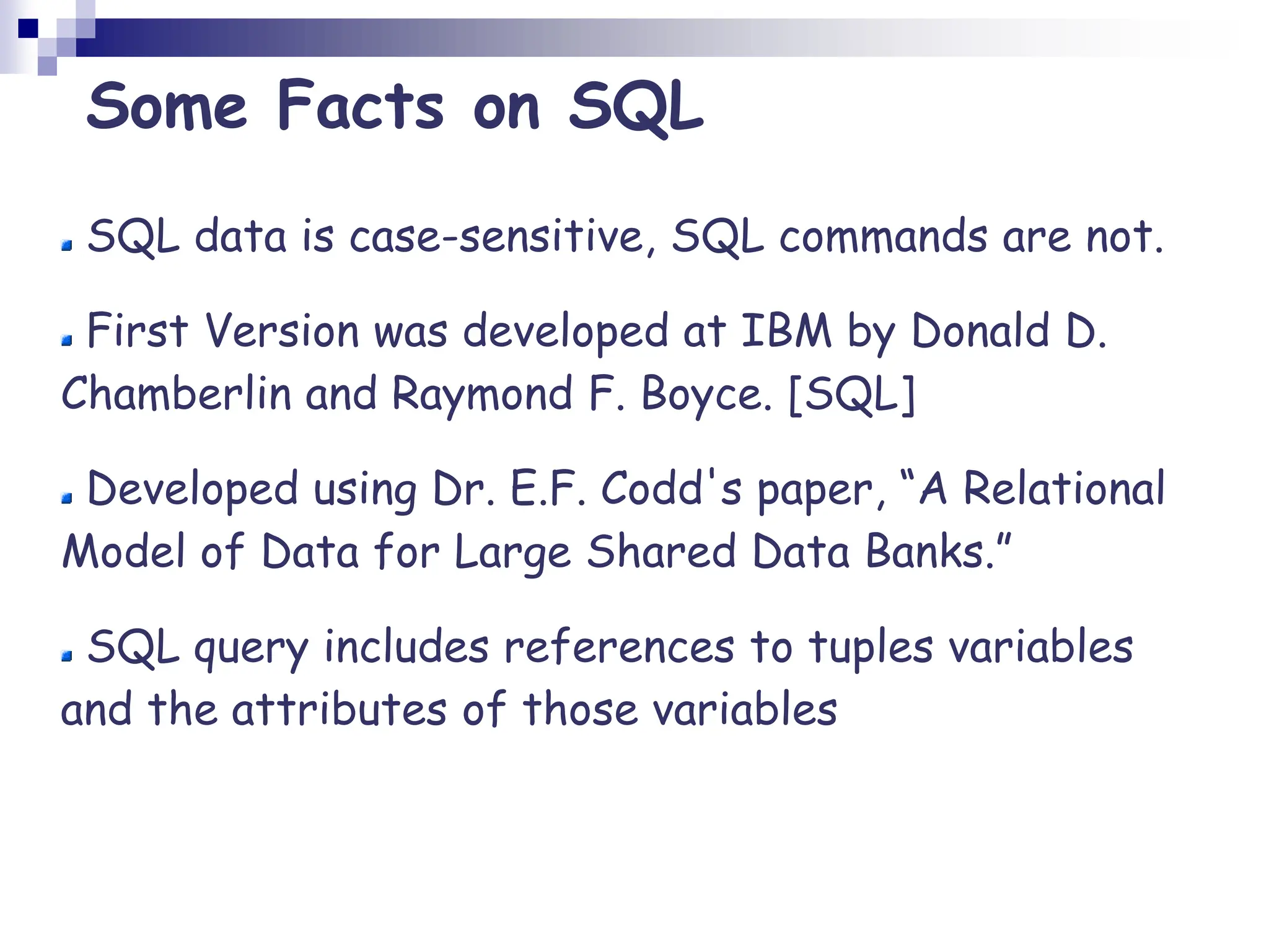 Some Facts on SQL
SQL data is case-sensitive, SQL commands are not.
First Version was developed at IBM by Donald D.
Chamberlin and Raymond F. Boyce. [SQL]
Developed using Dr. E.F. Codd's paper, “A Relational
Model of Data for Large Shared Data Banks.”
SQL query includes references to tuples variables
and the attributes of those variables
 