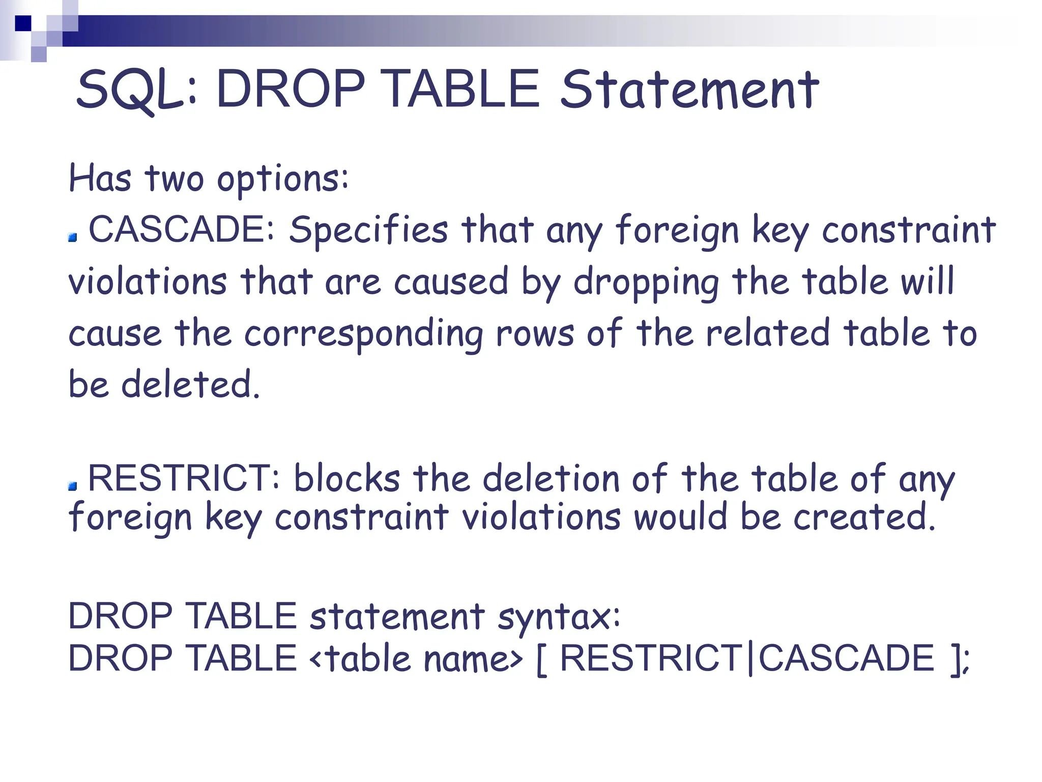 SQL: DROP TABLE Statement
Has two options:
CASCADE: Specifies that any foreign key constraint
violations that are caused by dropping the table will
cause the corresponding rows of the related table to
be deleted.
RESTRICT: blocks the deletion of the table of any
foreign key constraint violations would be created.
DROP TABLE statement syntax:
DROP TABLE <table name> [ RESTRICT|CASCADE ];
 