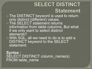  The  DISTINCT keyword is used to return
  only distinct (different) values.
 The SELECT statement returns
  information from table columns. But what
  if we only want to select distinct
  elements?
 With SQL, all we need to do is to add a
  DISTINCT keyword to the SELECT
  statement:
Syntax :
SELECT DISTINCT column_name(s)
FROM table_name
                                             20
 