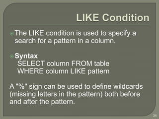  TheLIKE condition is used to specify a
 search for a pattern in a column.

 Syntax
  SELECT column FROM table
  WHERE column LIKE pattern

A "%" sign can be used to define wildcards
(missing letters in the pattern) both before
and after the pattern.
                                               34
 
