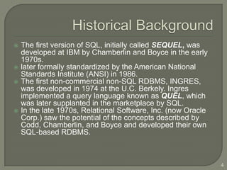    The first version of SQL, initially called SEQUEL, was
    developed at IBM by Chamberlin and Boyce in the early
    1970s.
   later formally standardized by the American National
    Standards Institute (ANSI) in 1986.
   The first non-commercial non-SQL RDBMS, INGRES,
    was developed in 1974 at the U.C. Berkely. Ingres
    implemented a query language known as QUEL, which
    was later supplanted in the marketplace by SQL.
   In the late 1970s, Relational Software, Inc. (now Oracle
    Corp.) saw the potential of the concepts described by
    Codd, Chamberlin, and Boyce and developed their own
    SQL-based RDBMS.



                                                               4
 