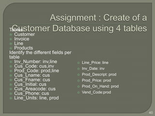 Tables:
 Customer
 Invoice
 Line
 Products
Identify the different fields per
table
 Inv_Number: inv,line                 Line_Price: line
 Cus_Code: cus,inv
                                       Inv_Date: inv
 Prod_Code: prod,line
 Cus_Lname: cus                       Prod_Descript: prod
 Cus_Fname: cus                       Prod_Price: prod
 Cus_Initial: cus
                                       Prod_On_Hand: prod
 Cus_Areacode: cus
 Cus_Phone: cus                       Vend_Code:prod
 Line_Units: line, prod



                                                              40
 