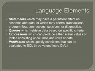    Statements which may have a persistent effect on
    schemas and data, or which may control transactions,
    program flow, connections, sessions, or diagnostics.
   Queries which retrieve data based on specific criteria.
   Expressions which can produce either scalar values or
    tables consisting of columns and rows of data.
   Predicates which specify conditions that can be
    evaluated to SQL three-valued logic (3VL).




                                                              5
 