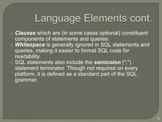    Clauses which are (in some cases optional) constituent
    components of statements and queries.
   Whitespace is generally ignored in SQL statements and
    queries, making it easier to format SQL code for
    readability.
   SQL statements also include the semicolon (";")
    statement terminator. Though not required on every
    platform, it is defined as a standard part of the SQL
    grammar.




                                                             6
 