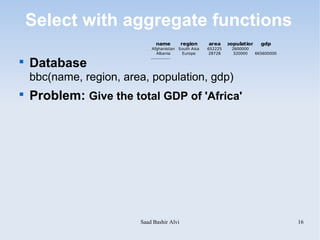 Select with aggregate functions
                               name         region     area     population     gdp
                              Afghanistan South Aisa   652225    2600000
                                 Albania      Europe    28728    320000      665600000


    Database
                             ................


    bbc(name, region, area, population, gdp)

    Problem: Give the total GDP of 'Africa'




                         Saad Bashir Alvi                                                16
 