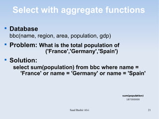 Select with aggregate functions

    Database
    bbc(name, region, area, population, gdp)

    Problem: What is the total population of
                  ('France','Germany','Spain')

    Solution:
     select sum(population) from bbc where name =
        'France' or name = 'Germany' or name = 'Spain'


                                                 sum(population)
                                                   187300000




                           Saad Bashir Alvi                        21
 