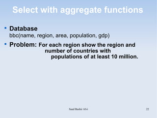 Select with aggregate functions

    Database
    bbc(name, region, area, population, gdp)

    Problem: For each region show the region and
                  number of countries with
                    populations of at least 10 million.




                           Saad Bashir Alvi               22
 