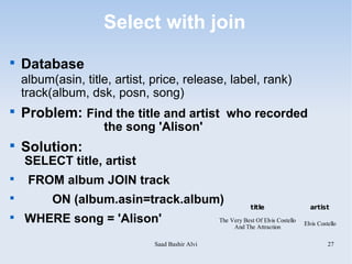 Select with join

    Database
    album(asin, title, artist, price, release, label, rank)
    track(album, dsk, posn, song)

    Problem: Find the title and artist who recorded
                    the song 'Alison'

    Solution:
    SELECT title, artist

     FROM album JOIN track

          ON (album.asin=track.album)                         title                   artist

    WHERE song = 'Alison'                         The Very Best Of Elvis Costello
                                                                                    Elvis Costello
                                                       And The Attraction

                               Saad Bashir Alvi                                               27
 
