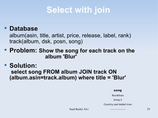 Select with join

    Database
    album(asin, title, artist, price, release, label, rank)
    track(album, dsk, posn, song)

    Problem: Show the song for each track on the
                    album 'Blur'

    Solution:
     select song FROM album JOIN track ON
    (album.asin=track.album) where title = 'Blur'

                                                          song
                                                        Beetlebum
                                                          Song 2
                                                  Country sad ballad man

                               Saad Bashir Alvi       .....................   29
 