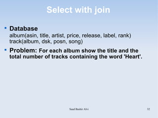 Select with join

    Database
    album(asin, title, artist, price, release, label, rank)
    track(album, dsk, posn, song)

    Problem: For each album show the title and the
    total number of tracks containing the word 'Heart'.




                               Saad Bashir Alvi               32
 