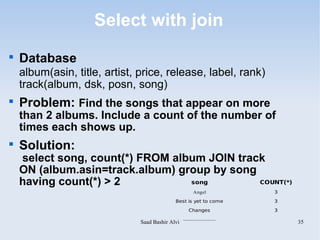 Select with join

    Database
    album(asin, title, artist, price, release, label, rank)
    track(album, dsk, posn, song)

    Problem: Find the songs that appear on more
    than 2 albums. Include a count of the number of
    times each shows up.

    Solution:
    select song, count(*) FROM album JOIN track
    ON (album.asin=track.album) group by song
    having count(*) > 2           song        COUNT(*)
                                                        Angel             3

                                             Best is yet to come          3
                                                     Changes              3
                                                  .....................
                               Saad Bashir Alvi                               35
 