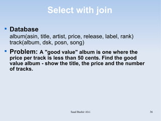 Select with join

    Database
    album(asin, title, artist, price, release, label, rank)
    track(album, dsk, posn, song)

    Problem: A "good value" album is one where the
    price per track is less than 50 cents. Find the good
    value album - show the title, the price and the number
    of tracks.




                               Saad Bashir Alvi               36
 