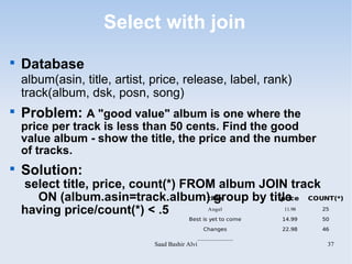Select with join

    Database
    album(asin, title, artist, price, release, label, rank)
    track(album, dsk, posn, song)

    Problem: A "good value" album is one where the
    price per track is less than 50 cents. Find the good
    value album - show the title, the price and the number
    of tracks.

    Solution:
    select title, price, count(*) FROM album JOIN track
      ON (album.asin=track.album) group by title COUNT(*)
                                     title      price

    having price/count(*) < .5       Angel       11.98  25

                                           Best is yet to come            14.99   50

                                                     Changes              22.98   46
                                                  .....................
                               Saad Bashir Alvi                                    37
 