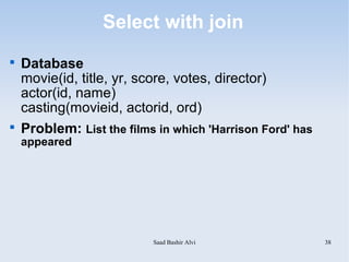 Select with join

    Database
    movie(id, title, yr, score, votes, director)
    actor(id, name)
    casting(movieid, actorid, ord)

    Problem: List the films in which 'Harrison Ford' has
    appeared




                           Saad Bashir Alvi                38
 