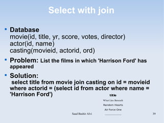 Select with join

    Database
    movie(id, title, yr, score, votes, director)
    actor(id, name)
    casting(movieid, actorid, ord)

    Problem: List the films in which 'Harrison Ford' has
    appeared

    Solution:
     select title from movie join casting on id = movieid
    where actorid = (select id from actor where name =
    'Harrison Ford')                       title
                                              What Lies Beneath

                                              Random Hearts

                                               Air Force One
                           Saad Bashir Alvi    .....................   39
 