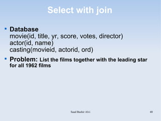Select with join

    Database
    movie(id, title, yr, score, votes, director)
    actor(id, name)
    casting(movieid, actorid, ord)

    Problem: List the films together with the leading star
    for all 1962 films




                           Saad Bashir Alvi                  40
 