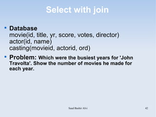 Select with join

    Database
    movie(id, title, yr, score, votes, director)
    actor(id, name)
    casting(movieid, actorid, ord)

    Problem: Which were the busiest years for 'John
    Travolta'. Show the number of movies he made for
    each year.




                           Saad Bashir Alvi            42
 