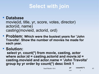 Select with join

    Database
    movie(id, title, yr, score, votes, director)
    actor(id, name)
    casting(movieid, actorid, ord)

    Problem: Which were the busiest years for 'John
    Travolta'. Show the number of movies he made for
    each year.

    Solution:
     select yr, count(*) from movie, casting, actor
    where actor.id = casting.actorid and movie.id =
    casting.movieid and actor.name = 'John Travolta'
    group by yr order by count(*) desc limit 1
                           Saad Bashir Alvi   yr     count(*)   43
                                              1997      2
 