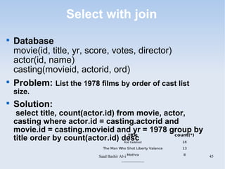 Select with join

    Database
    movie(id, title, yr, score, votes, director)
    actor(id, name)
    casting(movieid, actorid, ord)

    Problem: List the 1978 films by order of cast list
    size.

    Solution:
     select title, count(actor.id) from movie, actor,
    casting where actor.id = casting.actorid and
    movie.id = casting.movieid and yr = 1978 group by
                                       title      count(*)
    title order by count(actor.id) desc
                                     Kid Galahad     16

                              The Man Who Shot Liberty Valance   13

                            Saad Bashir Alvi Mothra              8
                                                                      45
                                        .....................
 