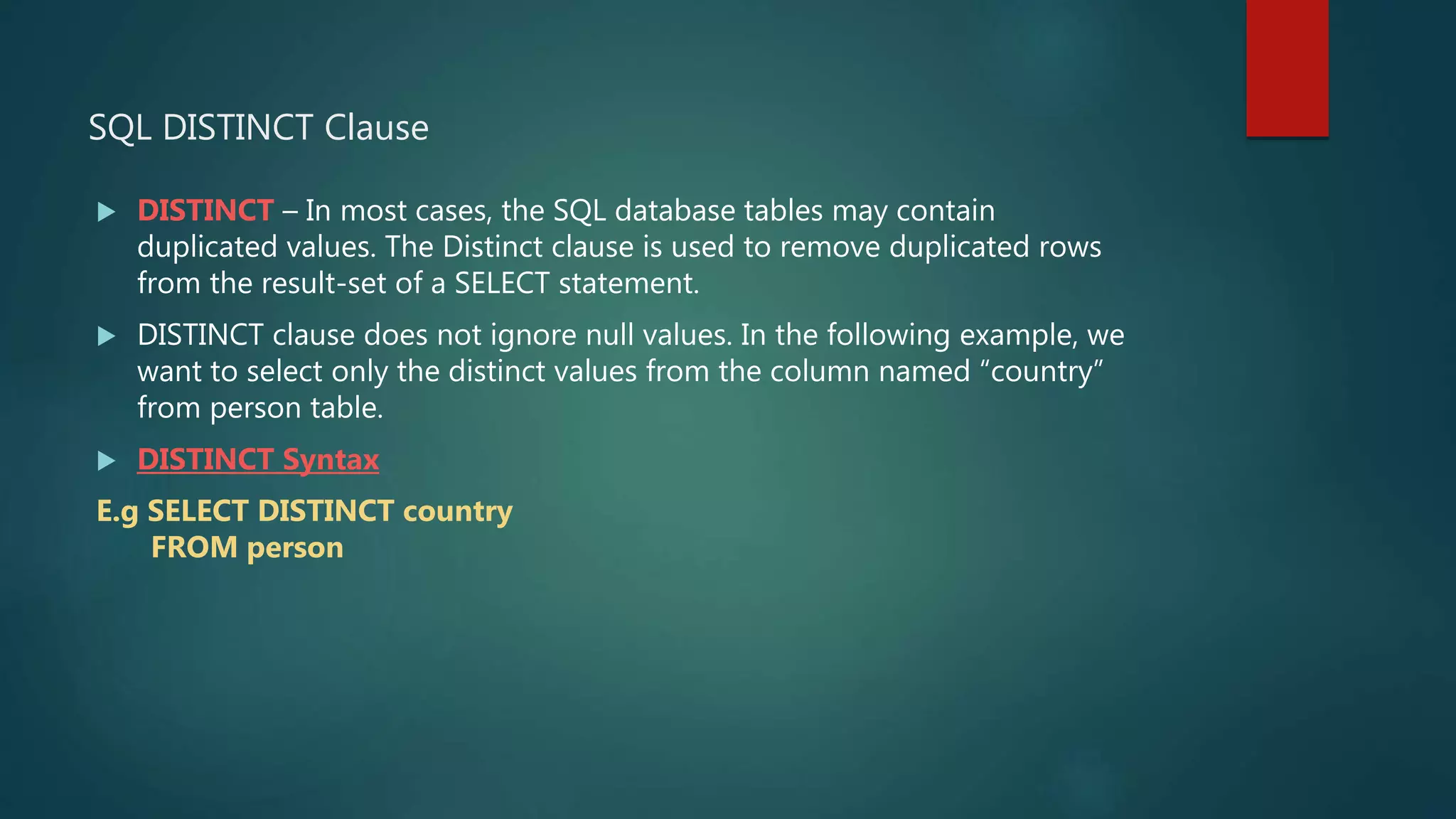 SQL DISTINCT Clause
 DISTINCT – In most cases, the SQL database tables may contain
duplicated values. The Distinct clause is used to remove duplicated rows
from the result-set of a SELECT statement.
 DISTINCT clause does not ignore null values. In the following example, we
want to select only the distinct values from the column named “country”
from person table.
 DISTINCT Syntax
E.g SELECT DISTINCT country
FROM person
 