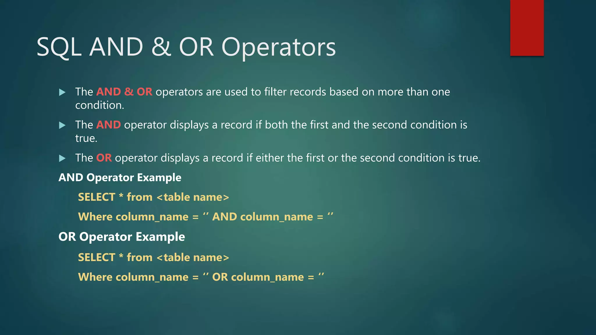 SQL AND & OR Operators
 The AND & OR operators are used to filter records based on more than one
condition.
 The AND operator displays a record if both the first and the second condition is
true.
 The OR operator displays a record if either the first or the second condition is true.
AND Operator Example
SELECT * from <table name>
Where column_name = ‘’ AND column_name = ‘’
OR Operator Example
SELECT * from <table name>
Where column_name = ‘’ OR column_name = ‘’
 