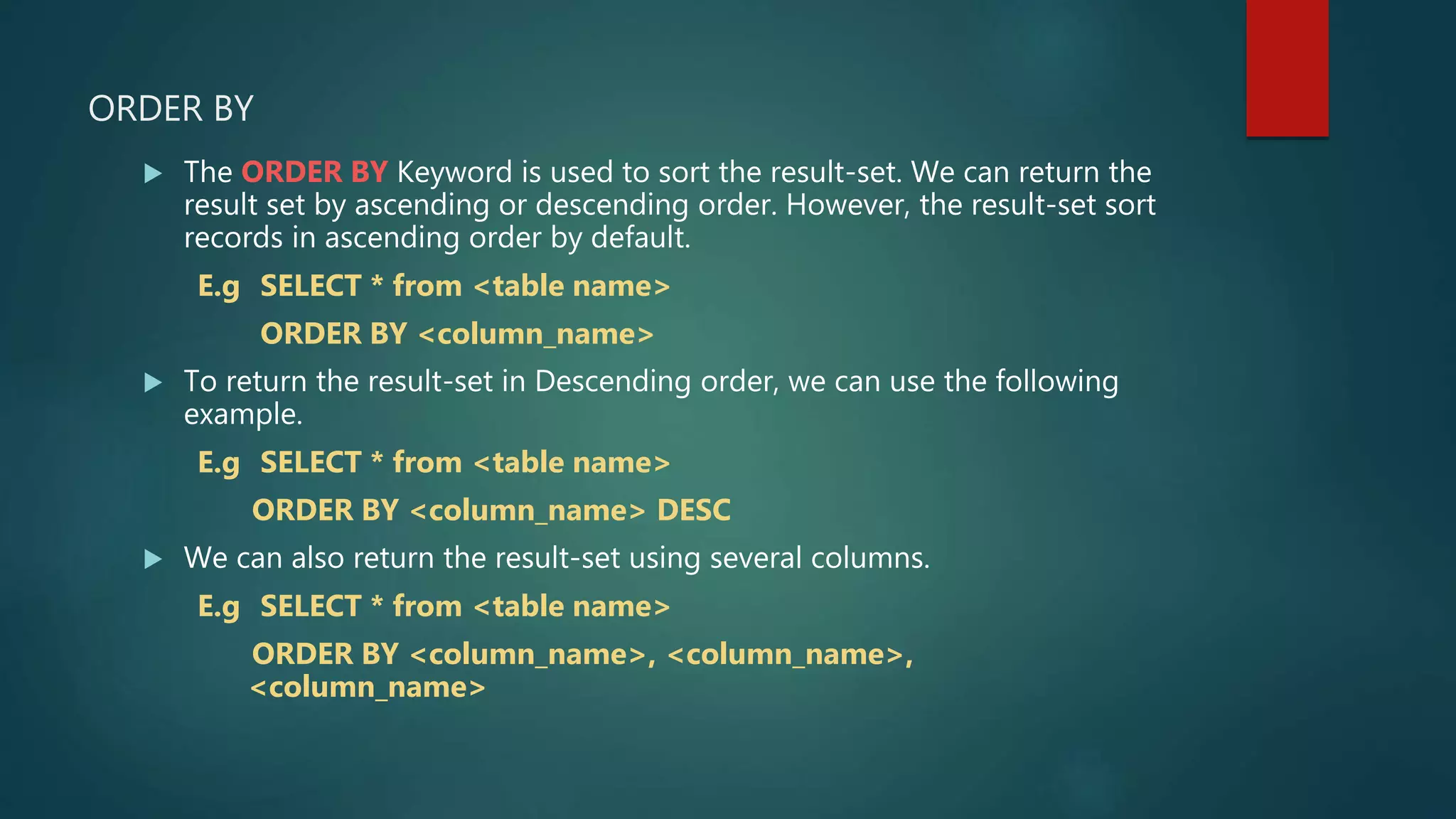 ORDER BY
 The ORDER BY Keyword is used to sort the result-set. We can return the
result set by ascending or descending order. However, the result-set sort
records in ascending order by default.
E.g SELECT * from <table name>
ORDER BY <column_name>
 To return the result-set in Descending order, we can use the following
example.
E.g SELECT * from <table name>
ORDER BY <column_name> DESC
 We can also return the result-set using several columns.
E.g SELECT * from <table name>
ORDER BY <column_name>, <column_name>,
<column_name>
 