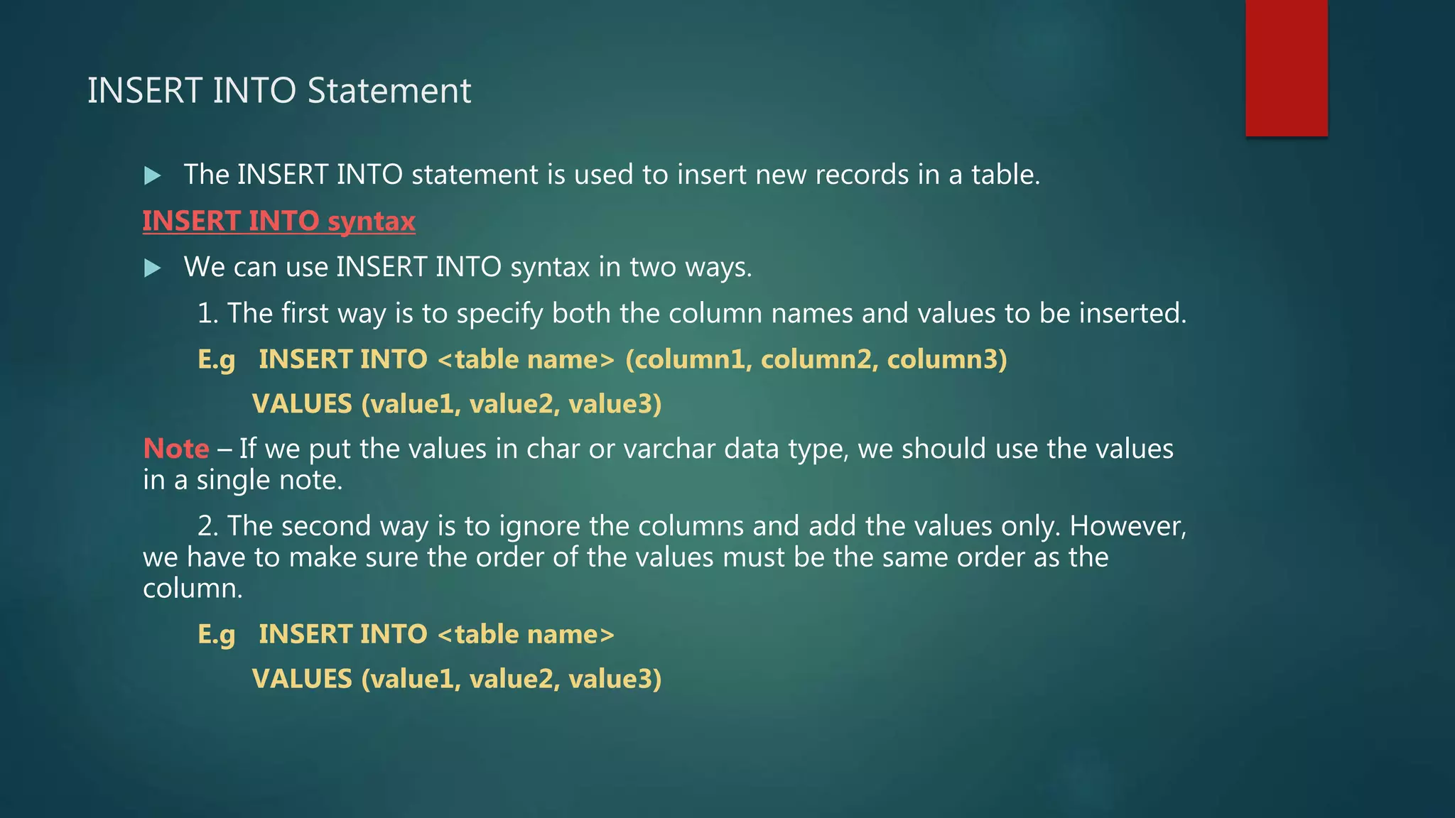 INSERT INTO Statement
 The INSERT INTO statement is used to insert new records in a table.
INSERT INTO syntax
 We can use INSERT INTO syntax in two ways.
1. The first way is to specify both the column names and values to be inserted.
E.g INSERT INTO <table name> (column1, column2, column3)
VALUES (value1, value2, value3)
Note – If we put the values in char or varchar data type, we should use the values
in a single note.
2. The second way is to ignore the columns and add the values only. However,
we have to make sure the order of the values must be the same order as the
column.
E.g INSERT INTO <table name>
VALUES (value1, value2, value3)
 
