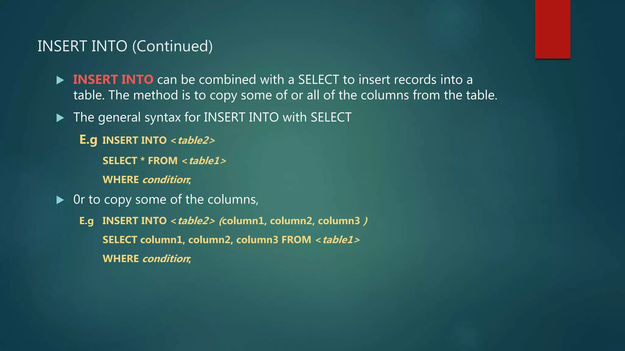 INSERT INTO (Continued)
 INSERT INTO can be combined with a SELECT to insert records into a
table. The method is to copy some of or all of the columns from the table.
 The general syntax for INSERT INTO with SELECT
E.g INSERT INTO <table2>
SELECT * FROM <table1>
WHERE condition;
 0r to copy some of the columns,
E.g INSERT INTO <table2> (column1, column2, column3 )
SELECT column1, column2, column3 FROM <table1>
WHERE condition;
 