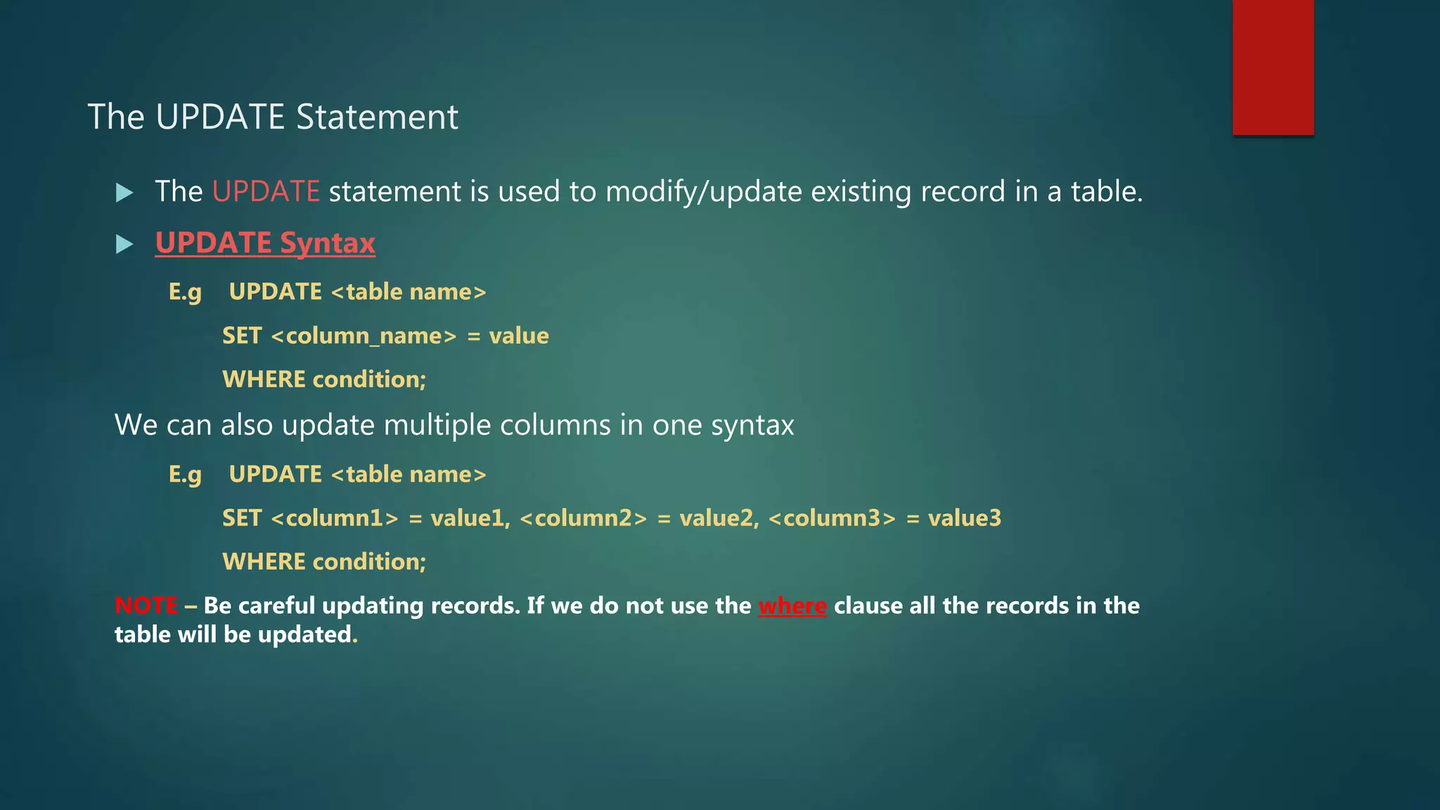 The UPDATE Statement
 The UPDATE statement is used to modify/update existing record in a table.
 UPDATE Syntax
E.g UPDATE <table name>
SET <column_name> = value
WHERE condition;
We can also update multiple columns in one syntax
E.g UPDATE <table name>
SET <column1> = value1, <column2> = value2, <column3> = value3
WHERE condition;
NOTE – Be careful updating records. If we do not use the where clause all the records in the
table will be updated.
 