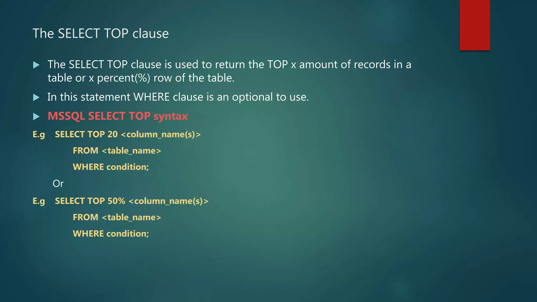 The SELECT TOP clause
 The SELECT TOP clause is used to return the TOP x amount of records in a
table or x percent(%) row of the table.
 In this statement WHERE clause is an optional to use.
 MSSQL SELECT TOP syntax
E.g SELECT TOP 20 <column_name(s)>
FROM <table_name>
WHERE condition;
Or
E.g SELECT TOP 50% <column_name(s)>
FROM <table_name>
WHERE condition;
 