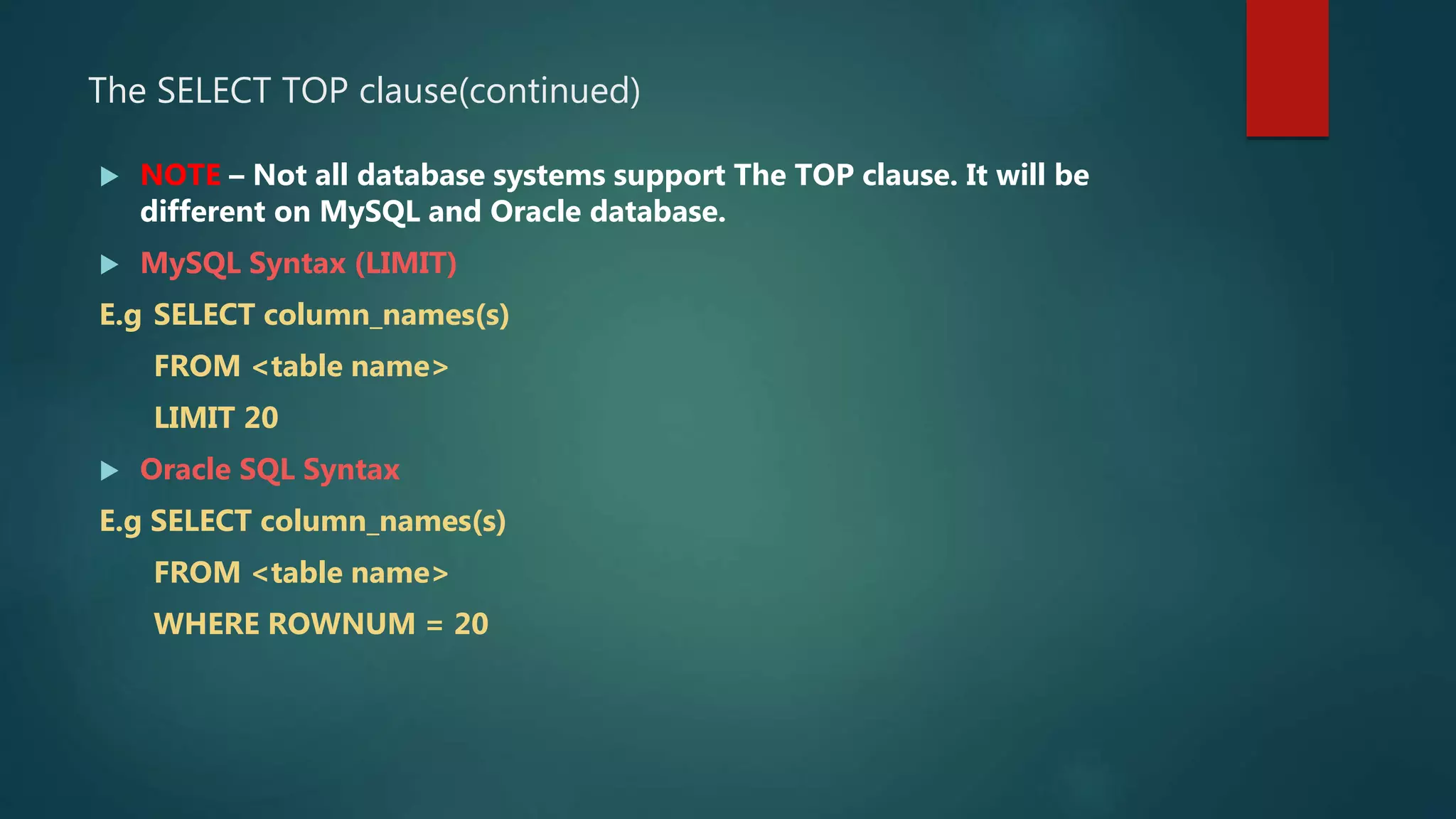 The SELECT TOP clause(continued)
 NOTE – Not all database systems support The TOP clause. It will be
different on MySQL and Oracle database.
 MySQL Syntax (LIMIT)
E.g SELECT column_names(s)
FROM <table name>
LIMIT 20
 Oracle SQL Syntax
E.g SELECT column_names(s)
FROM <table name>
WHERE ROWNUM = 20
 